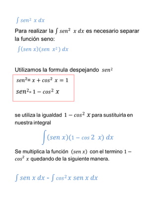 ∫ 𝑠𝑒𝑛2 𝑥 𝑑𝑥
Para realizar la ∫ 𝑠𝑒𝑛2
𝑥 𝑑𝑥 es necesario separar
la función seno:
∫( 𝑠𝑒𝑛 𝑥)(𝑠𝑒𝑛 𝑥2 ) 𝑑𝑥
Utilizamos la formula despejando 𝑠𝑒𝑛2
𝑠𝑒𝑛2
= 𝑥 + 𝑐𝑜𝑠2
𝑥 = 1
𝑠𝑒𝑛2= 1 − 𝑐𝑜𝑠2 𝑥
se utiliza la igualdad 1 − 𝑐𝑜𝑠2 𝑥 para sustituirla en
nuestra integral
∫( 𝑠𝑒𝑛 𝑥)(1 − 𝑐𝑜𝑠 2 𝑥) 𝑑𝑥
Se multiplica la función ( 𝑠𝑒𝑛 𝑥) con el termino 1 −
𝑐𝑜𝑠2
𝑥 quedando de la siguiente manera.
∫ 𝑠𝑒𝑛 𝑥 𝑑𝑥 - ∫ 𝑐𝑜𝑠2 𝑥 𝑠𝑒𝑛 𝑥 𝑑𝑥
 