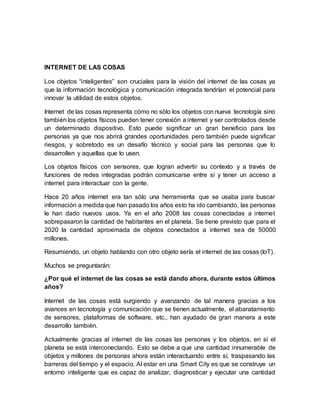 INTERNET DE LAS COSAS
Los objetos “inteligentes” son cruciales para la visión del internet de las cosas ya
que la información tecnológica y comunicación integrada tendrían el potencial para
innovar la utilidad de estos objetos.
Internet de las cosas representa cómo no sólo los objetos con nueva tecnología sino
también los objetos físicos pueden tener conexión a internet y ser controlados desde
un determinado dispositivo. Esto puede significar un gran beneficio para las
personas ya que nos abrirá grandes oportunidades pero también puede significar
riesgos, y sobretodo es un desafío técnico y social para las personas que lo
desarrollen y aquellas que lo usen.
Los objetos físicos con sensores, que logran advertir su contexto y a través de
funciones de redes integradas podrán comunicarse entre sí y tener un acceso a
internet para interactuar con la gente.
Hace 20 años internet era tan sólo una herramienta que se usaba para buscar
información a medida que han pasado los años esto ha ido cambiando, las personas
le han dado nuevos usos. Ya en el año 2008 las cosas conectadas a internet
sobrepasaron la cantidad de habitantes en el planeta. Se tiene previsto que para el
2020 la cantidad aproximada de objetos conectados a internet sea de 50000
millones.
Resumiendo, un objeto hablando con otro objeto sería el internet de las cosas (IoT).
Muchos se preguntarán:
¿Por qué el internet de las cosas se está dando ahora, durante estos últimos
años?
Internet de las cosas está surgiendo y avanzando de tal manera gracias a los
avances en tecnología y comunicación que se tienen actualmente, el abaratamiento
de sensores, plataformas de software, etc., han ayudado de gran manera a este
desarrollo también.
Actualmente gracias al internet de las cosas las personas y los objetos, en sí el
planeta se está interconectando. Esto se debe a que una cantidad innumerable de
objetos y millones de personas ahora están interactuando entre sí, traspasando las
barreras del tiempo y el espacio. Al estar en una Smart City es que se construye un
entorno inteligente que es capaz de analizar, diagnosticar y ejecutar una cantidad
 
