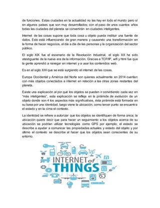 de funciones. Estas ciudades en la actualidad no las hay en todo el mundo pero sí
en algunos países que son muy desarrollados; con el paso de unos cuantos años
todas las ciudades del planeta se convertirán en ciudades inteligentes.
Internet de las cosas supone que toda cosa u objeto pueda instituir una fuente de
datos. Esto está influenciando de gran manera y causando una transformación en
la forma de hacer negocios, el día a día de las personas y la organización del sector
público.
El siglo XIX fue el escenario de la Revolución Industrial, el siglo XX ha sido
atestiguante de la nueva era de la información. Gracias a TCP/IP, wifi y html fue que
la gente aprendió a navegar en internet y a usar los contenidos web.
Es en el siglo XXI que se está surgiendo el internet de las cosas.
Europa Occidental y América del Norte son quienes actualmente en 2014 cuentan
con más objetos conectados a internet en relación a las otras zonas restantes del
planeta.
Existe una explicación al por qué los objetos se pueden ir convirtiendo cada vez en
“más inteligentes”, esta explicación se refleja en la pirámide de evolución de un
objeto donde son 4 los aspectos más significativos, ésta pirámide está formada en
su base por una identidad, luego viene la ubicación, como tercer punto se encuentra
el estado y en la cima el contexto.
La identidad se refiere a autorizar que los objetos se identifiquen de forma única; la
ubicación quiere decir que para hacer un seguimiento a los objetos acerca de su
ubicación se podrían utilizar tecnologías como GPS por ejemplo; el estado se
describe a ayudar a comunicar las propiedades actuales y estado del objeto y por
último el contexto se describe al hacer que los objetos sean conscientes de su
entorno.
 