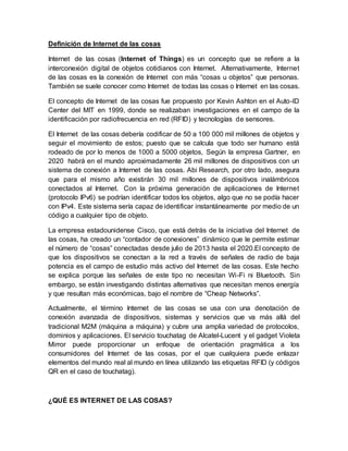 Definición de Internet de las cosas
Internet de las cosas (Internet of Things) es un concepto que se refiere a la
interconexión digital de objetos cotidianos con Internet. Alternativamente, Internet
de las cosas es la conexión de Internet con más “cosas u objetos” que personas.
También se suele conocer como Internet de todas las cosas o Internet en las cosas.
El concepto de Internet de las cosas fue propuesto por Kevin Ashton en el Auto-ID
Center del MIT en 1999, donde se realizaban investigaciones en el campo de la
identificación por radiofrecuencia en red (RFID) y tecnologías de sensores.
El Internet de las cosas debería codificar de 50 a 100 000 mil millones de objetos y
seguir el movimiento de estos; puesto que se calcula que todo ser humano está
rodeado de por lo menos de 1000 a 5000 objetos, Según la empresa Gartner, en
2020 habrá en el mundo aproximadamente 26 mil millones de dispositivos con un
sistema de conexión a Internet de las cosas. Abi Research, por otro lado, asegura
que para el mismo año existirán 30 mil millones de dispositivos inalámbricos
conectados al Internet. Con la próxima generación de aplicaciones de Internet
(protocolo IPv6) se podrían identificar todos los objetos, algo que no se podía hacer
con IPv4. Este sistema sería capaz de identificar instantáneamente por medio de un
código a cualquier tipo de objeto.
La empresa estadounidense Cisco, que está detrás de la iniciativa del Internet de
las cosas, ha creado un “contador de conexiones” dinámico que le permite estimar
el número de “cosas” conectadas desde julio de 2013 hasta el 2020.El concepto de
que los dispositivos se conectan a la red a través de señales de radio de baja
potencia es el campo de estudio más activo del Internet de las cosas. Este hecho
se explica porque las señales de este tipo no necesitan Wi-Fi ni Bluetooth. Sin
embargo, se están investigando distintas alternativas que necesitan menos energía
y que resultan más económicas, bajo el nombre de “Cheap Networks”.
Actualmente, el término Internet de las cosas se usa con una denotación de
conexión avanzada de dispositivos, sistemas y servicios que va más allá del
tradicional M2M (máquina a máquina) y cubre una amplia variedad de protocolos,
dominios y aplicaciones. El servicio touchatag de Alcatel-Lucent y el gadget Violeta
Mirror puede proporcionar un enfoque de orientación pragmática a los
consumidores del Internet de las cosas, por el que cualquiera puede enlazar
elementos del mundo real al mundo en línea utilizando las etiquetas RFID (y códigos
QR en el caso de touchatag).
¿QUÉ ES INTERNET DE LAS COSAS?
 