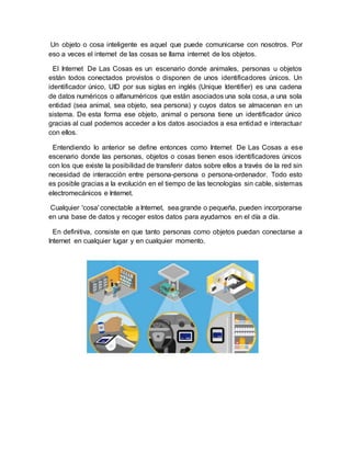 Un objeto o cosa inteligente es aquel que puede comunicarse con nosotros. Por
eso a veces el internet de las cosas se llama internet de los objetos.
El Internet De Las Cosas es un escenario donde animales, personas u objetos
están todos conectados provistos o disponen de unos identificadores únicos. Un
identificador único, UID por sus siglas en inglés (Unique Identifier) es una cadena
de datos numéricos o alfanuméricos que están asociados una sola cosa, a una sola
entidad (sea animal, sea objeto, sea persona) y cuyos datos se almacenan en un
sistema. De esta forma ese objeto, animal o persona tiene un identificador único
gracias al cual podemos acceder a los datos asociados a esa entidad e interactuar
con ellos.
Entendiendo lo anterior se define entonces como Internet De Las Cosas a ese
escenario donde las personas, objetos o cosas tienen esos identificadores únicos
con los que existe la posibilidad de transferir datos sobre ellos a través de la red sin
necesidad de interacción entre persona-persona o persona-ordenador. Todo esto
es posible gracias a la evolución en el tiempo de las tecnologías sin cable, sistemas
electromecánicos e Internet.
Cualquier 'cosa' conectable a Internet, sea grande o pequeña, pueden incorporarse
en una base de datos y recoger estos datos para ayudarnos en el día a día.
En definitiva, consiste en que tanto personas como objetos puedan conectarse a
Internet en cualquier lugar y en cualquier momento.
 
