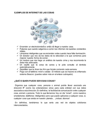 EJEMPLOS DE INTERNET DE LAS COSAS
 Encender un electrodoméstico antes de llegar a nuestra casa.
 Pulseras que cuando salgamos a correr nos informen de nuestras constantes
vitales.
 Lámparas inteligentes que se encienden solas cuando hace falta iluminación.
 Un tenedor que nos da los datos de la velocidad a la que comemos para
mejorar nuestra forma de comer.
 Un inodoro que nos haga un análisis de nuestra orina y nos recomiende la
dieta más adecuada.
 Un cepillo que te avisa de caries y te pide consulta al dentista
automáticamente.
 Zapatillas que te dicen los Km que hiciste corriendo cada semana.
 Pago con el teléfono móvil o celular. El método que se impone es el llamado
sistema Beacon. (puedes saber más en el enlace subrayado)
¿QUÉ O QUIEN PUEDE SER ESAS COSAS?
Digamos que cualquier cosa, persona o animal podría llevar asociada una
dirección IP (como los ordenadores) única para cada entidad con sus datos
asociados a esa dirección. En definitiva, la facilidad de comunicación entre cualquier
cosa, animal o persona. Todo lo que llamamos hoy en día “smart”, como nuestros
smartphones (teléfonos inteligentes) pero que puede aplicarse a cualquier cosa, sí,
cualquier cosa que exista en nuestro planeta… ¡incluso átomos!
En definitiva, tendríamos lo que sería una red de objetos cotidianos
interconectados.
 