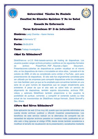 Universidad Técnica De Machala
Facultad De Ciencias Químicas Y De La Salud
Escuela De Enfermería
Tarea Extraclases Nº 3 de Informática
Nombres: Lesly Chamba – Karen Herrera
Curso: Enfermería “C”
Fecha: 26-05-2014
Tema: Trabajo Investigativo
¿Qué Es Slideshare?
SlideShare es un 2.0 Web basada servicio de hosting de diapositivas . Los
usuarios pueden cargar archivos privados o públicos en los siguientes formatos
de archivo: PowerPoint , PDF , Keynote u Open Document .
Presentaciones cubiertas de diapositivas se pueden visualizar en el mismo
sitio, en los dispositivos de mano o incrustados en otros sitios. Lanzado el 4 de
octubre de 2006, el sitio es considerado como similar a YouTube , pero para
presentaciones de diapositivas. El sitio web fue originalmente concebido para
ser utilizado por las empresas para compartir diapositivas entre los empleados
con más facilidad, pero ya que se ha ampliado para convertirse también en una
serie de un gran número de diapositivas que se cargan simplemente para
entretener. A pesar de que el sitio web es sobre todo un servicio de
alojamiento de diapositivas, también soporta documentos, archivos PDF,
videos y webinars. SlideShare también proporciona a los usuarios la
posibilidad de puntuar, comentar, y compartir el contenido subido. La lista
actual de los inversionistas de SlideShare incluye Venrock , David Siminoff y
Dev. Khare.
¿Para Qué Sirve Slideshare?
Esta aplicación de web 2.0 es muy útil, puesto que nos permite administrar una
cuenta donde archivar, publicar y difundir muestras presentaciones. Los
beneficios de este servicio radican en la alternativa de compartir las sin
necesidad de adjuntar archivos pesados en nuestros mails, publicarlos en un
sitio web o blog (gracias al código HTML desde donde también accedemos a
modificar el tamaño de visualización de la presentación), socializarlos mediante
 