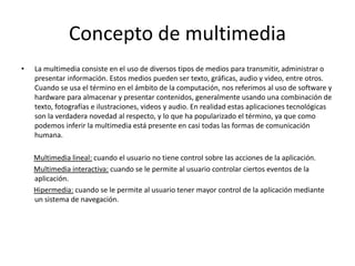 Concepto de multimedia
• La multimedia consiste en el uso de diversos tipos de medios para transmitir, administrar o
presentar información. Estos medios pueden ser texto, gráficas, audio y video, entre otros.
Cuando se usa el término en el ámbito de la computación, nos referimos al uso de software y
hardware para almacenar y presentar contenidos, generalmente usando una combinación de
texto, fotografías e ilustraciones, videos y audio. En realidad estas aplicaciones tecnológicas
son la verdadera novedad al respecto, y lo que ha popularizado el término, ya que como
podemos inferir la multimedia está presente en casi todas las formas de comunicación
humana.
Multimedia lineal: cuando el usuario no tiene control sobre las acciones de la aplicación.
Multimedia interactiva: cuando se le permite al usuario controlar ciertos eventos de la
aplicación.
Hipermedia: cuando se le permite al usuario tener mayor control de la aplicación mediante
un sistema de navegación.
 