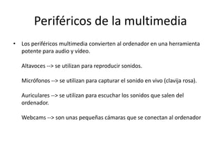 Periféricos de la multimedia
• Los periféricos multimedia convierten al ordenador en una herramienta
potente para audio y vídeo.
Altavoces --> se utilizan para reproducir sonidos.
Micrófonos --> se utilizan para capturar el sonido en vivo (clavija rosa).
Auriculares --> se utilizan para escuchar los sonidos que salen del
ordenador.
Webcams --> son unas pequeñas cámaras que se conectan al ordenador
 