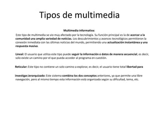 Tipos de multimedia
Multimedia informativa:
Este tipo de multimedia se vio muy afectado por la tecnología. Su función principal es la de acercar a la
comunidad una amplia variedad de noticias. Los descubrimientos y avances tecnológicos permitieron la
conexión inmediata con las últimas noticias del mundo, permitiendo una actualización instantánea y una
respuesta masiva.
Lineal: El usuario que utiliza este tipo puede seguir la información o datos de manera secuencial, es decir,
solo existe un camino por el que pueda acceder al programa en cuestión.
Reticular: Este tipo no contiene un solo camino a explorar, es decir, el usuario tiene total libertad para
investigar.Jerarquizado: Este sistema combina los dos conceptos anteriores, ya que permite una libre
navegación, pero al mismo tiempo esta información está organizada según su dificultad, tema, etc.
 