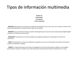 Tipos de información multimedia
Pueden ser:
Sin formatear.
Formateado.
Lineal e hipertexto
GRAFICOS: Representaciones visuales que el ordenador puede generar que no sean texto. Con el tiempo, el término se ha
generalizado, aplicándose a cualquier tipo de imagen de computador.
IMÁGENES: Son documentos formados por pixeles. Pueden generarse por copia del entorno (escaneado, fotografía digital)
y tienden a ser ficheros muy voluminosos.
ANIMACIÓN: Presentación de un número de gráficos por segundo que genera en el observador la sensación de
movimiento.
VIDEO: Presentación de un número de imágenes por segundo, que crean en el observador la sensación de movimiento.
Pueden ser sintetizadas o captadas.
SONIDO: Es cualquier fenómeno que involucre la propagación en forma de ondas elásticas audibles o casi inaudibles,
generalmente a través de un fluido (u otro medio elástico) que este generando movimiento vibratorio de un cuerpo.
 
