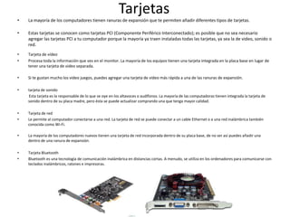 Tarjetas
• La mayoría de los computadores tienen ranuras de expansión que te permiten añadir diferentes tipos de tarjetas.
• Estas tarjetas se conocen como tarjetas PCI (Componente Periférico Interconectado); es posible que no sea necesario
agregar las tarjetas PCI a tu computador porque la mayoría ya traen instaladas todas las tarjetas, ya sea la de video, sonido o
red.
• Tarjeta de vídeo
• Procesa toda la información que ves en el monitor. La mayoría de los equipos tienen una tarjeta integrada en la placa base en lugar de
tener una tarjeta de video separada.
• Si te gustan mucho los video juegos, puedes agregar una tarjeta de video más rápida a una de las ranuras de expansión.
• tarjeta de sonido
Esta tarjeta es la responsable de lo que se oye en los altavoces o audífonos. La mayoría de las computadoras tienen integrada la tarjeta de
sonido dentro de su placa madre, pero ésta se puede actualizar comprando una que tenga mayor calidad.
• Tarjeta de red
• Le permite al computador conectarse a una red. La tarjeta de red se puede conectar a un cable Ethernet o a una red inalámbrica también
conocida como Wi-Fi.
• La mayoría de los computadores nuevos tienen una tarjeta de red incorporada dentro de su placa base, de no ser así puedes añadir una
dentro de una ranura de expansión.
• Tarjeta Bluetooth
• Bluetooth es una tecnología de comunicación inalámbrica en distancias cortas. A menudo, se utiliza en los ordenadores para comunicarse con
teclados inalámbricos, ratones e impresoras.
 