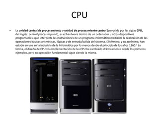 CPU
• La unidad central de procesamiento o unidad de procesamiento central (conocida por las siglas CPU,
del inglés: central processing unit), es el hardware dentro de un ordenador u otros dispositivos
programables, que interpreta las instrucciones de un programa informático mediante la realización de las
operaciones básicas aritméticas, lógicas y de entrada/salida del sistema. El término, y su acrónimo, han
estado en uso en la industria de la Informática por lo menos desde el principio de los años 1960.1 La
forma, el diseño de CPU y la implementación de las CPU ha cambiado drásticamente desde los primeros
ejemplos, pero su operación fundamental sigue siendo la misma.
 