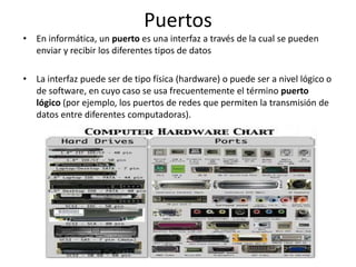 Puertos
• En informática, un puerto es una interfaz a través de la cual se pueden
enviar y recibir los diferentes tipos de datos
• La interfaz puede ser de tipo física (hardware) o puede ser a nivel lógico o
de software, en cuyo caso se usa frecuentemente el término puerto
lógico (por ejemplo, los puertos de redes que permiten la transmisión de
datos entre diferentes computadoras).
 