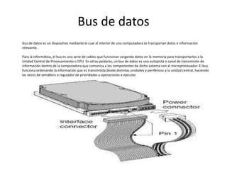 Bus de datos
bus de datos es un dispositivo mediante el cual al interior de una computadora se transportan datos e información
relevante.
Para la informática, el bus es una serie de cables que funcionan cargando datos en la memoria para transportarlos a la
Unidad Central de Procesamiento o CPU. En otras palabras, un bus de datos es una autopista o canal de transmisión de
información dentro de la computadora que comunica a los componentes de dicho sistema con el microprocesador. El bus
funciona ordenando la información que es transmitida desde distintas unidades y periféricos a la unidad central, haciendo
las veces de semáforo o regulador de prioridades y operaciones a ejecutar.
 