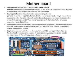 Mother board
• La placa base, también conocida como placa madre o placa
principal (motherboard o mainboard en inglés), es una tarjeta de circuito impreso a la que se
conectan los componentes que constituyen la computadora.
• Es una parte fundamental para montar cualquier computadora
personal de escritorio o portátil. Tiene instalados una serie de circuitos integrados, entre los
que se encuentra el circuito integrado auxiliar (chipset), que sirve como centro de conexión
entre el microprocesador (CPU), la memoria de acceso aleatorio (RAM), las ranuras de
expansión y otros dispositivos.
• Va instalada dentro de una carcasa o gabinete que por lo general está hecha de chapa y tiene
un panel para conectar dispositivos externos y muchos conectores internos y zócalos para
instalar componentes internos.
• La placa madre, además incluye un firmware llamado BIOS, que le permite realizar las
funcionalidades básicas, como pruebas de los dispositivos, vídeo y manejo del teclado,
reconocimiento de dispositivos y carga del sistema operativo.
 