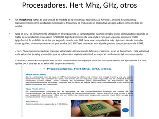 Procesadores. Hert Mhz, GHz, otros
• Un megahercio (MHz) es una unidad de medida de la frecuencia; equivale a 10 hercios (1 millón). Se utiliza muy
frecuentemente como unidad de medida de la frecuencia de trabajo de un dispositivo de algo, o bien como medida de
ondas.
• QUE ES GHZ Es comúnmente utilizado en el lenguaje de las computadoras cuando se habla de las computadoras cuando se
habla de velocidad de procesador. HZ (Hertz). Significa literalmente una onda o ciclo por segundo .entonces 1 GHz
(giga.hertz). Es un billón de ciclos por segundo cuanto más GHZ tiene una computadora más rápida es .siendo todas las
cosas iguales, una computadora con procesador de 2 GHZ será dos veces más rápida que una con procesador de 1 GHZ.
• ¿Hertz? Los microprocesadores manejan velocidades de proceso de datos en el sistema, y eso se llama Hertz. Esta velocidad
es la velocidad de reloj y a medida que va subiendo el nivel de velocidad, es mejor el rendimiento del microprocesador.
Entonces, cuando en una publicidad de una computadora que diga que tiene un microprocesador por ejemplo de 3.1 Ghz,
quiere decir que esa es su velocidad de procesamiento.
 