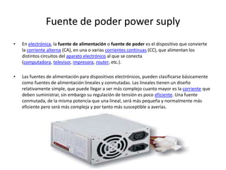 Fuente de poder power suply
• En electrónica, la fuente de alimentación o fuente de poder es el dispositivo que convierte
la corriente alterna (CA), en una o varias corrientes continuas (CC), que alimentan los
distintos circuitos del aparato electrónico al que se conecta
(computadora, televisor, impresora, router, etc.).
• Las fuentes de alimentación para dispositivos electrónicos, pueden clasificarse básicamente
como fuentes de alimentación lineales y conmutadas. Las lineales tienen un diseño
relativamente simple, que puede llegar a ser más complejo cuanto mayor es la corriente que
deben suministrar, sin embargo su regulación de tensión es poco eficiente. Una fuente
conmutada, de la misma potencia que una lineal, será más pequeña y normalmente más
eficiente pero será más compleja y por tanto más susceptible a averías.
 