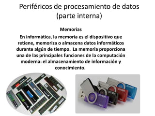 Periféricos de procesamiento de datos
(parte interna)
Memorias
En informática, la memoria es el dispositivo que
retiene, memoriza o almacena datos informáticos
durante algún de tiempo. La memoria proporciona
una de las principales funciones de la computación
moderna: el almacenamiento de información y
conocimiento.
 