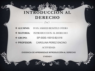 INTRODUCCION AL
DERECHO
 ALUMNO: IVAN AMHED BENITEZ OTERO
 MATERIA: INTRODUCCION AL DERECHO
 GRUPO: SP-SIDE-1501S-B2-018
 PROFESOR: CAROLINA PEREZ ENCINO
ACTIVIDAD:
EVIDENCIA DE APRENDIZAJE INTRODUCCIÓN AL DERECHO
UNIDAD 1
 
