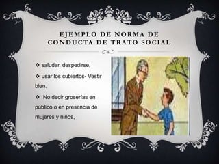  saludar, despedirse,
 usar los cubiertos- Vestir
bien.
 No decir groserías en
público o en presencia de
mujeres y niños,
EJEMPLO DE NORMA DE
CONDUCTA DE TRATO SOCIAL
 
