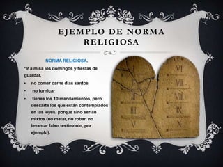 EJEMPLO DE NORMA
RELIGIOSA
NORMA RELIGIOSA.
*Ir a misa los domingos y fiestas de
guardar,
• no comer carne días santos
• no fornicar
• tienes los 10 mandamientos, pero
descarta los que están contemplados
en las leyes, porque sino serían
mixtos (no matar, no robar, no
levantar falso testimonio, por
ejemplo).
 
