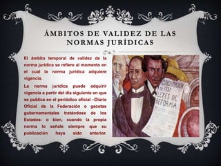 ÁMBITOS DE VALIDEZ DE LAS
NORMAS JURÍDICAS
El ámbito temporal de validez de la
norma jurídica se refiere al momento en
el cual la norma jurídica adquiere
vigencia.
La norma jurídica puede adquirir
vigencia a partir del día siguiente en que
se publica en el periódico oficial –Diario
Oficial de la Federación o gacetas
gubernamentales tratándose de los
Estados- o bien, cuando la propia
norma lo señale siempre que su
publicación haya sido anterior.
 