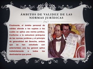 ÁMBITOS DE VALIDEZ DE LAS
NORMAS JURÍDICAS
Finalmente, el ámbito personal de
validez atiende a los sujetos a los
cuales se aplica una norma jurídica.
Conforme a la estructura jerárquica
de las normas jurídicas y al principio
de generalidad del Derecho, ambos
que se han estudiado con
anterioridad, una ley general aplica
indistintamente a todos los
destinatarios que prevé.
 