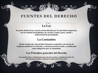 FUENTES DEL DERECHO
La Ley
Se puede definir la ley como la norma dictada por la autoridad competente,
con las debidas formalidades, de carácter común, justa, estable y
suficientemente promulgada.
La Costumbre
Desde el punto de vista jurídico llamamos costumbre a la norma de
conducta nacida de la reiterada y constante práctica social, y considerada
como obligatoria por la comunidad.
Los Principios generales del Derecho
Son aquellas ideas y fundamentos que, sin estar escritos, constituyen la base del
ordenamiento jurídico e inspiran la elaboración de las leyes.
 