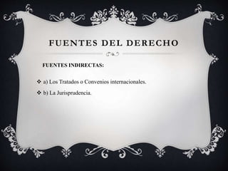  a) Los Tratados o Convenios internacionales.
 b) La Jurisprudencia.
FUENTES DEL DERECHO
FUENTES INDIRECTAS:
 