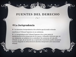 La Jurisprudencia
 Se denomina Jurisprudencia a los criterios que de modo reiterado
manifiesta el Tribunal Supremo en sus sentencias.
 La Jurisprudencia del Tribunal Supremo sirve como pauta de
interpretación en las actuaciones de los jueces y tribunales inferiores que, en
sus sentencias, se cuidarán de no contradecir las sentencias del más alto
tribunal, ya que, de no hacerlo así, el particular insatisfecho podría interponer
recursos alegando la infracción de la doctrina interpretativa del mencionado
tribunal.
FUENTES DEL DERECHO
 