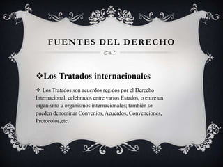 Los Tratados internacionales
 Los Tratados son acuerdos regidos por el Derecho
Internacional, celebrados entre varios Estados, o entre un
organismo u organismos internacionales; también se
pueden denominar Convenios, Acuerdos, Convenciones,
Protocolos,etc.
FUENTES DEL DERECHO
 