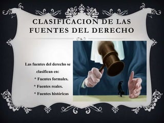 CLASIFICACION DE LAS
FUENTES DEL DERECHO
Las fuentes del derecho se
clasifican en:
* Fuentes formales.
* Fuentes reales.
* Fuentes históricas
 