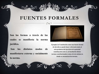 FUENTES FORMALES
Son las formas a través de las
cuales se manifiesta la norma
jurídica.
Son los distintos modos de
manifestarse externa y socialmente
la norma.
Ejemplo; la Constitución como una fuente formal
de derecho se puede hacer referencia tanto al
acto producto del ejercicio de la potestad
constituyente (esto es, la facultad de dictar
normas constitucionales) como al texto mismo en
donde se encuentran las normas.
 