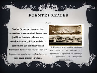  Ejemplo; la revolución mexicana
dio origen a los artículos 27
(propiedad y repartición de tierras) y
123 (protección al trabajador)
constitucionales.
FUENTES REALES
Son los factores y elementos que
determinan el contenido de las normas
jurídicas. En otras palabras son,
aquellos factores políticos, sociales, y
económicos que contribuyen a la
formación del derecho y que deben ser
tomados en cuenta por los legisladores
para crear normas jurídicas.
 