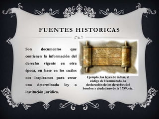 FUENTES HISTORICAS
Son documentos que
contienen la información del
derecho vigente en otra
época, en base en los cuáles
nos inspiramos para crear
una determinada ley o
institución jurídica.
Ejemplo, las leyes de indias, el
código de Hammurabi, la
declaración de los derechos del
hombre y ciudadano de la 1789, etc.
 