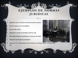  Manejar sólo si se tiene una licencia para conducir.
 No tirar basura en la vía pública.
 Es un delito robar.
 Detenerse cuando el semáforo está en rojo.
 No vender bebidas alcohólicas a menores de edad.
 Respetar los límites de velocidad.
 Artículo 123.- Toda persona tiene derecho al trabajo digno y socialmente
útil.
EJEMPLOS DE NORMAS
JURIDICAS
 