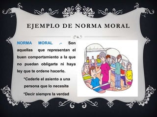 EJEMPLO DE NORMA MORAL
NORMA MORAL .- Son
aquellas que representan el
buen comportamiento a la que
no puedan obligarte ni haya
ley que te ordene hacerlo.
*Cederle el asiento a una
persona que lo necesite
*Decir siempre la verdad
 