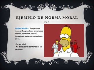 EJEMPLO DE NORMA MORAL
NORMA MORAL.- Surgen para
respetar los principios universales
libertad, confianza, verdad,
honestidad, decencia, amabilidad,
amor.
- No ser Infiel.
- No defraudar la confianza de las
personas
 