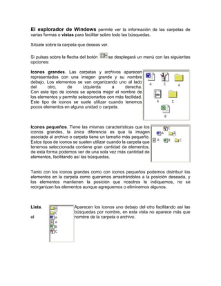 El explorador de Windows permite ver la información de las carpetas de varias formas o vistas para facilitar sobre todo las búsquedas.Sitúate sobre la carpeta que deseas ver.Si pulsas sobre la flecha del botón se desplegará un menú con las siguientes opciones:right0Iconos grandes. Las carpetas y archivos aparecen representados con una imagen grande y su nombre debajo. Los elementos se van organizando uno al lado del otro, de izquierda a derecha.Con este tipo de iconos se aprecia mejor el nombre de los elementos y permite seleccionarlos con más facilidad. Este tipo de iconos se suele utilizar cuando tenemos pocos elementos en alguna unidad o carpeta.   right0Iconos pequeños. Tiene las mismas características que los iconos grandes, la única diferencia es que la imagen asociada al archivo o carpeta tiene un tamaño más pequeño. Estos tipos de iconos se suelen utilizar cuando la carpeta que tenemos seleccionada contiene gran cantidad de elementos, de esta forma podemos ver de una sola vez más cantidad de elementos, facilitando así las búsquedas.Tanto con los iconos grandes como con iconos pequeños podemos distribuir los elementos en la carpeta como queramos arrastrándolos a la posición deseada, y los elementos mantienen la posición que nosotros le indiquemos, no se reorganizan los elementos aunque agreguemos o eliminemos algunos. right0Lista. Aparecen los iconos uno debajo del otro facilitando así las búsquedas por nombre, en esta vista no aparece más que el nombre de la carpeta o archivo.  right0Detalle. Aparecen los iconos uno debajo del otro acompañado de algunas de sus propiedades. Este tipo de icono se utiliza cuando queremos encontrar algún elemento que tenga determinadas características, como puede ser su tamaño, el tipo de elemento, la fecha de modificación, etc. Con este tipo de icono podemos ordenar ( de mayor a menor o viceversa ) los elementos por el tamaño, la fecha de modificación, por el nombre, etc. Tanto con la vista en lista o en detalle los elementos aparecerán unos debajo de otros y en caso de eliminar o de agregar algún otro se reorganizarán las posiciones. right0Vista en miniatura. Aparecerá una pequeña representación del contenido de los archivos con formato de imagen, como puede ser .jpg, .jpeg, .bmp, .gif, etc. Aquellos que tengan otro formato o sean carpetas aparecerá el icono correspondiente al tipo de archivo en dimensiones mayores.Este tipo de vista se suele utilizar cuando tratamos con muchas imágenes ya que esta vista permite identificar con más facilidad el contenido de cada archivo y por lo tanto facilitar la búsqueda de alguna imagen en concreto.<br />Si quieres puedes generar tu propia vista, eligiendo los atributos que deseas visualizar de las carpetas y archivos, también puedes personalizar la visualización de una carpeta en concreto. <br />Seleccionar Archivos <br />Si quieres seleccionar un único archivo o carpeta sólo has de hacer clic sobre él, de esta forma las acciones que realices se ejecutarán únicamente sobre ese elemento.Si quieres realizar una operación sobre varios archivos o carpetas el Explorador de Windows te permite tener seleccionados varios elementos al mismo tiempo.Para seleccionar elementos consecutivosHaz clic sobre el primer elemento y después haz clic sobre el último manteniendo pulsada la tecla Shift. Esta operación también se puede realizar sólo con el ratón, para ello sitúate detrás del primer archivo que quieres seleccionar pero no encima, después haz clic con el botón izquierdo del ratón y sin soltarlo arrástralo, debe de aparecer un marco que te indica el área que abarca la selección, sigue arrastrando hasta abarcar todos los elementos a seleccionar y después suelta el botón del ratón. Para seleccionar varios elementos alternativos Selecciona el primer elemento y después ve seleccionando cada elemento manteniendo pulsada la tecla Control.<br />Crear y Eliminar Carpetas<br />Para CREAR una carpeta hay que situarse en el lugar donde deseamos crearla. Iremos abriendo el abanico de carpetas que tenemos pulsando sobre la + situada a la izquierda de las carpetas. Si pulsamos sobre la cruz de una carpeta ésta se desplegará y aparecerán todas las carpetas contenidas en ella y la cruz pasará a convertirse en un signo menos -, este se encargará de contraer el abanico desplegado, es decir, ocultará el contenido de la carpeta seleccionada. Una vez divisada la que queremos la seleccionaremos haciendo un clic sobre ella.Abrir el menú Archivo y seleccionar la opción Nuevo. Seleccionar Carpeta. A continuación podremos observar en la ventana inferior derecha una nueva carpeta que tiene como nombre Nueva Carpeta, este es el nombre que Windows les aplica por defecto a las carpetas que creamos, en el caso de encontrar otra carpeta con ese nombre la llamará Nueva Carpeta (2), Nueva Carpeta (3), así sucesivamente. El nombre de la carpeta se puede cambiar pero eso lo veremos más adelante. Si te fijas en las dos imagenes que tienes a continuación, podrás comprobar claramente como cambia el explorador de Windows cuando creas una nueva carpeta. <br />Esta es la imagen que puede presentar la sección de las carpetas del Explorador de Windows antes de crear una nueva carpeta.Esta es la imagen que puede presentar la sección de carpetas después de crear una nueva. La carpeta que está seleccionada es la nueva carpeta que se ha creado dentro de la unidad AULACLIC( D:)<br />Para ELIMINAR una carpeta hay que situarse primero sobre ella. Una vez seleccionada la carpeta nos iremos a la barra Estándar y pulsaremos el botón o podemos utilizar la tecla Supr. Cuando eliminamos una carpeta o un archivo, por defecto Windows lo moverá a la papelera de reciclaje. Se puede modificar la configuración para que lo elimine directamente, aunque esto lo veremos más adelante.La papelera de reciclaje no es más que un espacio reservado en el disco duro para que en caso de haber eliminado algún elemento que nos era necesario podamos recuperarlo.<br />Para practicar estas operaciones te aconsejamos realizar Ejercicio Crear y Eliminar Carpetas  <br />Eliminar Archivos <br />Para eliminar un archivo seguiremos los mismos pasos que para eliminar una carpeta, pero en vez de seleccionar la carpeta seleccionaremos el archivo.<br /> <br />Panel de control (Windows)<br />El panel de control es una parte de la interfaz gráfica de Windows que permite a los usuarios que vean y que manipulen ajustes y controles del sistema básico, tales como Agregar nuevo hardware, Agregar o quitar programas, Cuentas de usuario y opciones de accesibilidad entre otras opciones de sonidos y pantalla. Applets adicionales pueden ser proporcionados por el software de terceros.<br />El panel de control ha sido una parte inherente del [sistema operativo de Microsoft Windows desde su lanzamiento (Windows 1.0), con muchos de los applet actuales agregados en las últimas versiones. El panel de control es un programa independiente, no una carpeta como aparece, que está alcanzado del menú del comieArchivo:Perronzo, y se almacena en el directorio system32 de la miniapplet Conexiones de Red, quien tiene como función; instalar, configurar y reparar una red doméstica o corporativa. También sirve para compartir archivos y carpetas.<br />Barra de tareas y Menú Inicio: Tiene como fin, configurar y deshabilitar las opciones de la barra de tareas, como Mostrar Inicio Rápido, ocultar los íconos, cambiar los atributos (hay dos opciones que son el Clásico y el Moderno Windows XP) o Vista. En Windows 7, se eliminó el menú inicio clásico.<br />Centro de Seguridad: introducida con la versión de Windows XP Service Pack 2 para mantener la seguridad frente a virus, gusanos y troyanos,<br />Firewall de Windows un cortafuegos que no permite que ningún programa entre o salga de la red. Sin embargo, aunque el cortafuegos es muy seguro, un usuario inexperto puede aprovechar hasta el punto más débil del sistema. En Windows 7, fue renombrado como Centro de Actividades.<br />Actualizaciones Automáticas, una miniapplet de Windows Update quien tiene como propósito mantener las aplicaciones al día. En la versión SP2, Actualizaciones automáticas viene activado cómo por defecto.<br />íconos del escritorio, al igual que el fondo de la pantalla.<br />Salvapantalla: (Protector de pantalla o Screen Saver) cuando la computadora no se utiliza se puede configurar para que se apague la pantalla o muestre mensajes, fotos o diseños al azar.<br />Pantalla: se puede cambiar la resolución de la pantalla y la cantidad de colores que muestra.<br />Configuraciones adicionales: se puede configurar la barra de tareas y el menú de inicio.<br />Opciones de las carpetas: permite configurar la forma de cómo se ven las carpetas.<br />Impresores y otro hardware: En esta sección se pueden configurar varios dispositivos externos que se conectan a la computadora como son: controladores de video juegos, teclados, “mouse”, módem, impresores, escáner, cámaras, etcétera.<br />Conexiones de red e Internet: En esta sección se puede configurar todo lo relacionado a redes:<br />UTILERIAS DEL SISTEMA DE WINDOWS<br />Personalización y análisisDesde aquí podrás cambiar la apariencia de tu sistema operativo y reducir los efectos innecesarios que tiene Windows y optimizar así su rendimiento en equipos menos potentes. También desde aquí obtendrás información de tu sistema y podrás seleccionar qué quieres que arranque con Windows y qué no.Limpieza y reparaciónFunciones para eliminar automáticamente archivos en desuso, analizar tu disco duro en busca de otros que ocupen gran espacio y, sobre todo, analizar el Registro de Windows para detectar y solucionar todo tipo de problemas, la mayoría causados por 'restos' dejados por programas desinstaladosOptimizaciónUn optimizador de memoria, una herramienta para desfragmentar el Registro y un optimizador del sistema que te avisa de los elementos que están ralentizando el PC, son las utilidades de optimización.Administración, control y recuperaciónLas dos últimas opciones de TuneUp Utilities contienen herramientas para controlar los procesos activos, editar el Registro, desinstalar programas y borrar archivos de forma segura (para que no se puedan recuperar).TuneUp Utilities es un potente pack de utilidades que no debe faltar en ningún PC.Para utilizar TuneUp Utilities necesitas:* Sistema operativo: Win98/98SE/Me/2000/XP/Vi<br />