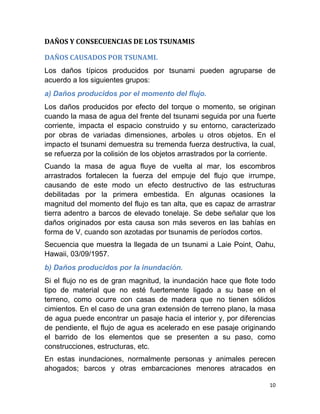 DAÑOS Y CONSECUENCIAS DE LOS TSUNAMIS

DAÑOS CAUSADOS POR TSUNAMI.
Los daños típicos producidos por tsunami pueden agruparse de
acuerdo a los siguientes grupos:
a) Daños producidos por el momento del flujo.
Los daños producidos por efecto del torque o momento, se originan
cuando la masa de agua del frente del tsunami seguida por una fuerte
corriente, impacta el espacio construido y su entorno, caracterizado
por obras de variadas dimensiones, arboles u otros objetos. En el
impacto el tsunami demuestra su tremenda fuerza destructiva, la cual,
se refuerza por la colisión de los objetos arrastrados por la corriente.
Cuando la masa de agua fluye de vuelta al mar, los escombros
arrastrados fortalecen la fuerza del empuje del flujo que irrumpe,
causando de este modo un efecto destructivo de las estructuras
debilitadas por la primera embestida. En algunas ocasiones la
magnitud del momento del flujo es tan alta, que es capaz de arrastrar
tierra adentro a barcos de elevado tonelaje. Se debe señalar que los
daños originados por esta causa son más severos en las bahías en
forma de V, cuando son azotadas por tsunamis de períodos cortos.
Secuencia que muestra la llegada de un tsunami a Laie Point, Oahu,
Hawaii, 03/09/1957.
b) Daños producidos por la inundación.
Si el flujo no es de gran magnitud, la inundación hace que flote todo
tipo de material que no esté fuertemente ligado a su base en el
terreno, como ocurre con casas de madera que no tienen sólidos
cimientos. En el caso de una gran extensión de terreno plano, la masa
de agua puede encontrar un pasaje hacia el interior y, por diferencias
de pendiente, el flujo de agua es acelerado en ese pasaje originando
el barrido de los elementos que se presenten a su paso, como
construcciones, estructuras, etc.
En estas inundaciones, normalmente personas y animales perecen
ahogados; barcos y otras embarcaciones menores atracados en

                                                                      10
 