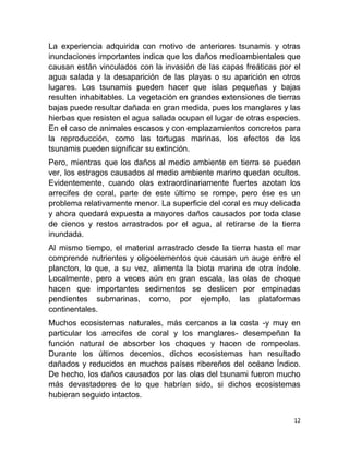La experiencia adquirida con motivo de anteriores tsunamis y otras
inundaciones importantes indica que los daños medioambientales que
causan están vinculados con la invasión de las capas freáticas por el
agua salada y la desaparición de las playas o su aparición en otros
lugares. Los tsunamis pueden hacer que islas pequeñas y bajas
resulten inhabitables. La vegetación en grandes extensiones de tierras
bajas puede resultar dañada en gran medida, pues los manglares y las
hierbas que resisten el agua salada ocupan el lugar de otras especies.
En el caso de animales escasos y con emplazamientos concretos para
la reproducción, como las tortugas marinas, los efectos de los
tsunamis pueden significar su extinción.
Pero, mientras que los daños al medio ambiente en tierra se pueden
ver, los estragos causados al medio ambiente marino quedan ocultos.
Evidentemente, cuando olas extraordinariamente fuertes azotan los
arrecifes de coral, parte de este último se rompe, pero ése es un
problema relativamente menor. La superficie del coral es muy delicada
y ahora quedará expuesta a mayores daños causados por toda clase
de cienos y restos arrastrados por el agua, al retirarse de la tierra
inundada.
Al mismo tiempo, el material arrastrado desde la tierra hasta el mar
comprende nutrientes y oligoelementos que causan un auge entre el
plancton, lo que, a su vez, alimenta la biota marina de otra índole.
Localmente, pero a veces aún en gran escala, las olas de choque
hacen que importantes sedimentos se deslicen por empinadas
pendientes submarinas, como, por ejemplo, las plataformas
continentales.
Muchos ecosistemas naturales, más cercanos a la costa -y muy en
particular los arrecifes de coral y los manglares- desempeñan la
función natural de absorber los choques y hacen de rompeolas.
Durante los últimos decenios, dichos ecosistemas han resultado
dañados y reducidos en muchos países ribereños del océano Índico.
De hecho, los daños causados por las olas del tsunami fueron mucho
más devastadores de lo que habrían sido, si dichos ecosistemas
hubieran seguido intactos.


                                                                    12
 