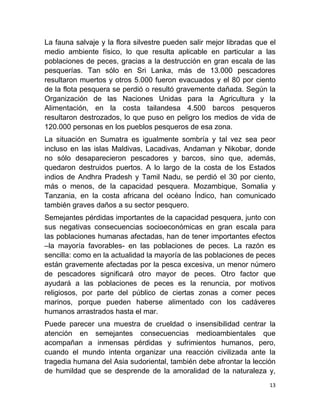 La fauna salvaje y la flora silvestre pueden salir mejor libradas que el
medio ambiente físico, lo que resulta aplicable en particular a las
poblaciones de peces, gracias a la destrucción en gran escala de las
pesquerías. Tan sólo en Sri Lanka, más de 13.000 pescadores
resultaron muertos y otros 5.000 fueron evacuados y el 80 por ciento
de la flota pesquera se perdió o resultó gravemente dañada. Según la
Organización de las Naciones Unidas para la Agricultura y la
Alimentación, en la costa tailandesa 4.500 barcos pesqueros
resultaron destrozados, lo que puso en peligro los medios de vida de
120.000 personas en los pueblos pesqueros de esa zona.
La situación en Sumatra es igualmente sombría y tal vez sea peor
incluso en las islas Maldivas, Lacadivas, Andaman y Nikobar, donde
no sólo desaparecieron pescadores y barcos, sino que, además,
quedaron destruidos puertos. A lo largo de la costa de los Estados
indios de Andhra Pradesh y Tamil Nadu, se perdió el 30 por ciento,
más o menos, de la capacidad pesquera. Mozambique, Somalia y
Tanzania, en la costa africana del océano Índico, han comunicado
también graves daños a su sector pesquero.
Semejantes pérdidas importantes de la capacidad pesquera, junto con
sus negativas consecuencias socioeconómicas en gran escala para
las poblaciones humanas afectadas, han de tener importantes efectos
–la mayoría favorables- en las poblaciones de peces. La razón es
sencilla: como en la actualidad la mayoría de las poblaciones de peces
están gravemente afectadas por la pesca excesiva, un menor número
de pescadores significará otro mayor de peces. Otro factor que
ayudará a las poblaciones de peces es la renuncia, por motivos
religiosos, por parte del público de ciertas zonas a comer peces
marinos, porque pueden haberse alimentado con los cadáveres
humanos arrastrados hasta el mar.
Puede parecer una muestra de crueldad o insensibilidad centrar la
atención en semejantes consecuencias medioambientales que
acompañan a inmensas pérdidas y sufrimientos humanos, pero,
cuando el mundo intenta organizar una reacción civilizada ante la
tragedia humana del Asia sudoriental, también debe afrontar la lección
de humildad que se desprende de la amoralidad de la naturaleza y,
                                                                      13
 