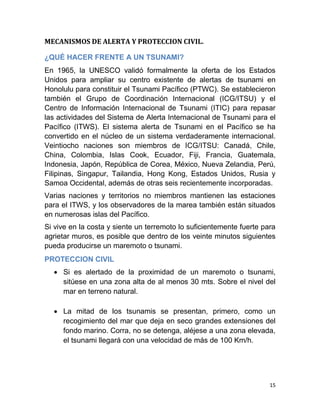 MECANISMOS DE ALERTA Y PROTECCION CIVIL.

¿QUÉ HACER FRENTE A UN TSUNAMI?
En 1965, la UNESCO validó formalmente la oferta de los Estados
Unidos para ampliar su centro existente de alertas de tsunami en
Honolulu para constituir el Tsunami Pacífico (PTWC). Se establecieron
también el Grupo de Coordinación Internacional (ICG/ITSU) y el
Centro de Información Internacional de Tsunami (ITIC) para repasar
las actividades del Sistema de Alerta Internacional de Tsunami para el
Pacífico (ITWS). El sistema alerta de Tsunami en el Pacífico se ha
convertido en el núcleo de un sistema verdaderamente internacional.
Veintiocho naciones son miembros de ICG/ITSU: Canadá, Chile,
China, Colombia, Islas Cook, Ecuador, Fiji, Francia, Guatemala,
Indonesia, Japón, República de Corea, México, Nueva Zelandia, Perú,
Filipinas, Singapur, Tailandia, Hong Kong, Estados Unidos, Rusia y
Samoa Occidental, además de otras seis recientemente incorporadas.
Varias naciones y territorios no miembros mantienen las estaciones
para el ITWS, y los observadores de la marea también están situados
en numerosas islas del Pacífico.
Si vive en la costa y siente un terremoto lo suficientemente fuerte para
agrietar muros, es posible que dentro de los veinte minutos siguientes
pueda producirse un maremoto o tsunami.
PROTECCION CIVIL
   Si es alertado de la proximidad de un maremoto o tsunami,
    sitúese en una zona alta de al menos 30 mts. Sobre el nivel del
    mar en terreno natural.

   La mitad de los tsunamis se presentan, primero, como un
    recogimiento del mar que deja en seco grandes extensiones del
    fondo marino. Corra, no se detenga, aléjese a una zona elevada,
    el tsunami llegará con una velocidad de más de 100 Km/h.




                                                                      15
 
