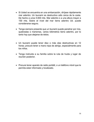  Si Usted se encuentra en una embarcación, diríjase rápidamente
  mar adentro. Un tsunami es destructivo sólo cerca de la costa.
  De hecho a unos 5.600 mts. Mar adentro o a una altura mayor a
  150 mts. Sobre el nivel del mar tierra adentro Ud. puede
  considerarse seguro.

 Tenga siempre presente que un tsunami puede penetrar por ríos,
  quebradas o marismas, varios kilómetros tierra adentro, por lo
  tanto hay que alejarse de éstos.


 Un tsunami puede tener diez o más olas destructivas en 12
  horas; procure tener a mano ropa de abrigo, especialmente para
  los niños.

 Tenga instruida a su familia sobre la ruta de huida y lugar de
  reunión posterior.


 Procure tener aparato de radio portátil, o un teléfono móvil que le
  permita estar informado y localizado.




                                                                   16
 
