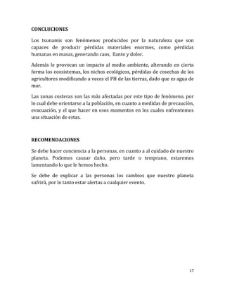 CONCLUCIONES

Los tsunamis son fenómenos producidos por la naturaleza que son
capaces de producir pérdidas materiales enormes, como pérdidas
humanas en masas, generando caos, llanto y dolor.

Además le provocan un impacto al medio ambiente, alterando en cierta
forma los ecosistemas, los nichos ecológicos, pérdidas de cosechas de los
agricultores modificando a veces el PH de las tierras, dado que es agua de
mar.

Las zonas costeras son las más afectadas por este tipo de fenómeno, por
lo cual debe orientarse a la población, en cuanto a medidas de precaución,
evacuación, y el que hacer en esos momentos en los cuales enfrentemos
una situación de estas.



RECOMENDACIONES

Se debe hacer conciencia a la personas, en cuanto a al cuidado de nuestro
planeta. Podemos causar daño, pero tarde o temprano, estaremos
lamentando lo que le hemos hecho.

Se debe de explicar a las personas los cambios que nuestro planeta
sufrirá, por lo tanto estar alertas a cualquier evento.




                                                                        17
 