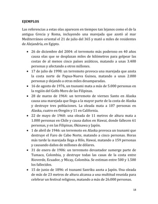 EJEMPLOS

Las referencias a estas olas aparecen en tiempos tan lejanos como el de la
antigua Grecia y Roma, incluyendo una marejada que azotó al mar
Mediterráneo oriental el 21 de julio del 365 y mató a miles de residentes
de Alejandría, en Egipto.

    26 de diciembre del 2004: el terremoto más poderoso en 40 años
     causa olas que se desplazan miles de kilómetros para golpear las
     costas de al menos cinco países asiáticos, matando a unas 3.400
     personas y afectando a otros millones.
    17 de julio de 1998: un terremoto provoca una marejada que azota
     la costa norte de Papua-Nueva Guinea, matando a unas 2.000
     personas y dejando a otras miles desamparadas.
    16 de agosto de 1976, un tsunami mata a más de 5.000 personas en
     la región del Golfo Moro de las Filipinas.
    28 de marzo de 1964: un terremoto de viernes Santo en Alaska
     causa una marejada que llega a la mayor parte de la costa de Alaska
     y destruye tres poblaciones. La oleada mata a 107 personas en
     Alaska, cuatro en Oregón y 11 en California.
    22 de mayo de 1960: una oleada de 11 metros de altura mata a
     1.000 personas en Chile y causa daños en Hawai, donde fallecen 61
     personas, y en las Filipinas, Okinawa y Japón.
    1 de abril de 1946: un terremoto en Alaska provoca un tsunami que
     destruye el Faro de Cabo Norte, matando a cinco personas. Horas
     más tarde la marejada llega a Hilo, Hawai, matando a 159 personas
     y causando daños de millones de dólares.
    31 de enero de 1906: un terremoto devastador sumerge parte de
     Tumaco, Colombia, y destruye todas las casas de la costa entre
     Rioverde, Ecuador, y Micay, Colombia. Se estiman entre 500 y 1.500
     los fallecidos.
    15 de junio de 1896: el tsunami Sanriku azota a Japón. Una oleada
     de más de 23 metros de altura alcanza a una multitud reunida para
     celebrar un festival religioso, matando a más de 26.000 personas.

                                                                        18
 