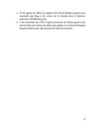  27 de agosto de 1883: la erupción del volcán Krakatoa genera una
  marejada que llega a las costas de la cercana Java y Sumatra,
  matando a 36.000 personas.
 1 de noviembre de 1755: el gran terremoto de Lisboa genera una
  ola de hasta seis metros de altura que golpea a la costa de Portugal,
  España y Marruecos. Hay decenas de miles de muertos.




                                                                     19
 