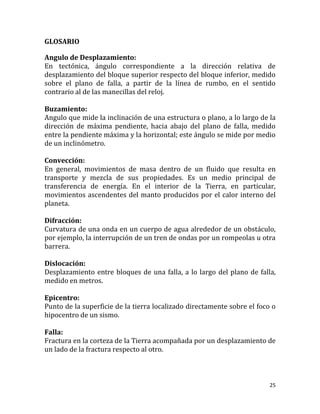 GLOSARIO

Angulo de Desplazamiento:
En tectónica, ángulo correspondiente a la dirección relativa de
desplazamiento del bloque superior respecto del bloque inferior, medido
sobre el plano de falla, a partir de la línea de rumbo, en el sentido
contrario al de las manecillas del reloj.

Buzamiento:
Angulo que mide la inclinación de una estructura o plano, a lo largo de la
dirección de máxima pendiente, hacia abajo del plano de falla, medido
entre la pendiente máxima y la horizontal; este ángulo se mide por medio
de un inclinómetro.

Convección:
En general, movimientos de masa dentro de un fluido que resulta en
transporte y mezcla de sus propiedades. Es un medio principal de
transferencia de energía. En el interior de la Tierra, en particular,
movimientos ascendentes del manto producidos por el calor interno del
planeta.

Difracción:
Curvatura de una onda en un cuerpo de agua alrededor de un obstáculo,
por ejemplo, la interrupción de un tren de ondas por un rompeolas u otra
barrera.

Dislocación:
Desplazamiento entre bloques de una falla, a lo largo del plano de falla,
medido en metros.

Epicentro:
Punto de la superficie de la tierra localizado directamente sobre el foco o
hipocentro de un sismo.

Falla:
Fractura en la corteza de la Tierra acompañada por un desplazamiento de
un lado de la fractura respecto al otro.



                                                                         25
 