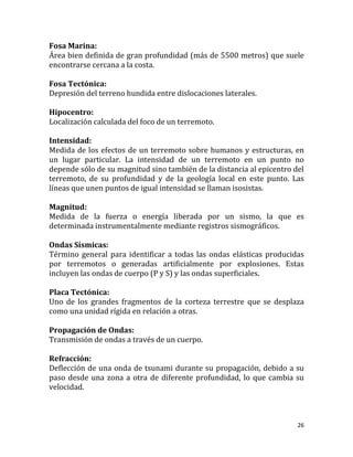 Fosa Marina:
Área bien definida de gran profundidad (más de 5500 metros) que suele
encontrarse cercana a la costa.

Fosa Tectónica:
Depresión del terreno hundida entre dislocaciones laterales.

Hipocentro:
Localización calculada del foco de un terremoto.

Intensidad:
Medida de los efectos de un terremoto sobre humanos y estructuras, en
un lugar particular. La intensidad de un terremoto en un punto no
depende sólo de su magnitud sino también de la distancia al epicentro del
terremoto, de su profundidad y de la geología local en este punto. Las
líneas que unen puntos de igual intensidad se llaman isosistas.

Magnitud:
Medida de la fuerza o energía liberada por un sismo, la que es
determinada instrumentalmente mediante registros sismográficos.

Ondas Sísmicas:
Término general para identificar a todas las ondas elásticas producidas
por terremotos o generadas artificialmente por explosiones. Estas
incluyen las ondas de cuerpo (P y S) y las ondas superficiales.

Placa Tectónica:
Uno de los grandes fragmentos de la corteza terrestre que se desplaza
como una unidad rígida en relación a otras.

Propagación de Ondas:
Transmisión de ondas a través de un cuerpo.

Refracción:
Deflección de una onda de tsunami durante su propagación, debido a su
paso desde una zona a otra de diferente profundidad, lo que cambia su
velocidad.



                                                                       26
 
