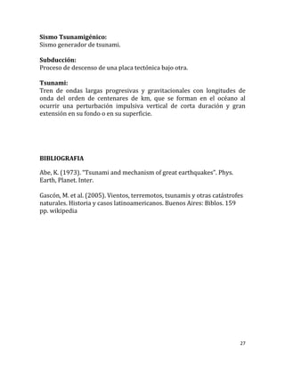 Sismo Tsunamigénico:
Sismo generador de tsunami.

Subducción:
Proceso de descenso de una placa tectónica bajo otra.

Tsunami:
Tren de ondas largas progresivas y gravitacionales con longitudes de
onda del orden de centenares de km, que se forman en el océano al
ocurrir una perturbación impulsiva vertical de corta duración y gran
extensión en su fondo o en su superficie.




BIBLIOGRAFIA

Abe, K. (1973). “Tsunami and mechanism of great earthquakes”. Phys.
Earth, Planet. Inter.

Gascón, M. et al. (2005). Vientos, terremotos, tsunamis y otras catástrofes
naturales. Historia y casos latinoamericanos. Buenos Aires: Biblos. 159
pp. wikipedia




                                                                         27
 