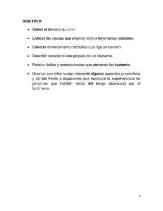 OBJETIVOS

   Definir el término tsunami.

   Enfocar las causas que originan dichos fenómenos naturales.

   Conocer el mecanismo hidráulico que rige un tsunami.

   Describir características propias de los tsunamis.

   Enlistar daños y consecuencias que provocan los tsunamis.

   Orientar con información relevante algunos aspectos preventivos
    y alertas frente a situaciones que involucre la supervivencia de
    personas que habiten cerca del rango alcanzado por el
    fenómeno.




                                                                   4
 