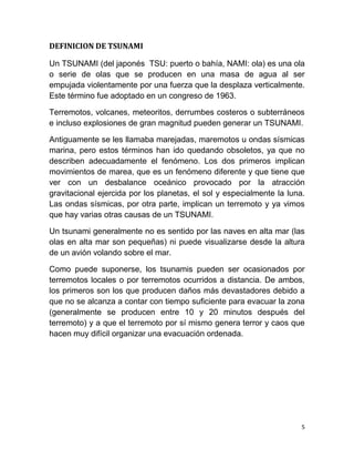 DEFINICION DE TSUNAMI

Un TSUNAMI (del japonés TSU: puerto o bahía, NAMI: ola) es una ola
o serie de olas que se producen en una masa de agua al ser
empujada violentamente por una fuerza que la desplaza verticalmente.
Este término fue adoptado en un congreso de 1963.

Terremotos, volcanes, meteoritos, derrumbes costeros o subterráneos
e incluso explosiones de gran magnitud pueden generar un TSUNAMI.

Antiguamente se les llamaba marejadas, maremotos u ondas sísmicas
marina, pero estos términos han ido quedando obsoletos, ya que no
describen adecuadamente el fenómeno. Los dos primeros implican
movimientos de marea, que es un fenómeno diferente y que tiene que
ver con un desbalance oceánico provocado por la atracción
gravitacional ejercida por los planetas, el sol y especialmente la luna.
Las ondas sísmicas, por otra parte, implican un terremoto y ya vimos
que hay varias otras causas de un TSUNAMI.

Un tsunami generalmente no es sentido por las naves en alta mar (las
olas en alta mar son pequeñas) ni puede visualizarse desde la altura
de un avión volando sobre el mar.

Como puede suponerse, los tsunamis pueden ser ocasionados por
terremotos locales o por terremotos ocurridos a distancia. De ambos,
los primeros son los que producen daños más devastadores debido a
que no se alcanza a contar con tiempo suficiente para evacuar la zona
(generalmente se producen entre 10 y 20 minutos después del
terremoto) y a que el terremoto por sí mismo genera terror y caos que
hacen muy difícil organizar una evacuación ordenada.




                                                                       5
 