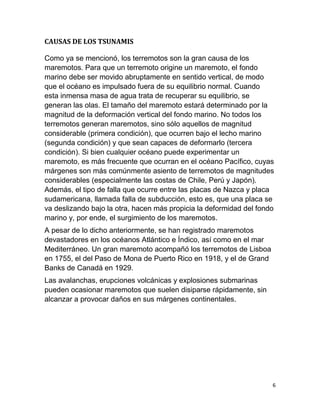 CAUSAS DE LOS TSUNAMIS

Como ya se mencionó, los terremotos son la gran causa de los
maremotos. Para que un terremoto origine un maremoto, el fondo
marino debe ser movido abruptamente en sentido vertical, de modo
que el océano es impulsado fuera de su equilibrio normal. Cuando
esta inmensa masa de agua trata de recuperar su equilibrio, se
generan las olas. El tamaño del maremoto estará determinado por la
magnitud de la deformación vertical del fondo marino. No todos los
terremotos generan maremotos, sino sólo aquellos de magnitud
considerable (primera condición), que ocurren bajo el lecho marino
(segunda condición) y que sean capaces de deformarlo (tercera
condición). Si bien cualquier océano puede experimentar un
maremoto, es más frecuente que ocurran en el océano Pacífico, cuyas
márgenes son más comúnmente asiento de terremotos de magnitudes
considerables (especialmente las costas de Chile, Perú y Japón).
Además, el tipo de falla que ocurre entre las placas de Nazca y placa
sudamericana, llamada falla de subducción, esto es, que una placa se
va deslizando bajo la otra, hacen más propicia la deformidad del fondo
marino y, por ende, el surgimiento de los maremotos.
A pesar de lo dicho anteriormente, se han registrado maremotos
devastadores en los océanos Atlántico e Índico, así como en el mar
Mediterráneo. Un gran maremoto acompañó los terremotos de Lisboa
en 1755, el del Paso de Mona de Puerto Rico en 1918, y el de Grand
Banks de Canadá en 1929.
Las avalanchas, erupciones volcánicas y explosiones submarinas
pueden ocasionar maremotos que suelen disiparse rápidamente, sin
alcanzar a provocar daños en sus márgenes continentales.




                                                                     6
 